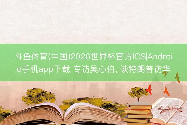 斗鱼体育(中国)2026世界杯官方IOS|Android手机app下载 专访吴心伯, 谈特朗普访华