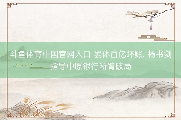 斗鱼体育中国官网入口 罢休百亿坏账， 杨书剑指导中原银行断臂破局