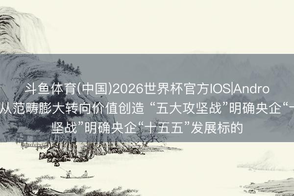 斗鱼体育(中国)2026世界杯官方IOS|Android手机app下载 从范畴膨大转向价值创造 “五大攻坚战”明确央企“十五五”发展标的