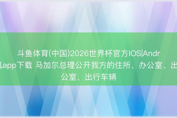 斗鱼体育(中国)2026世界杯官方IOS|Android手机app下载 马加尔总理公开我方的住所、办公室、出行车辆