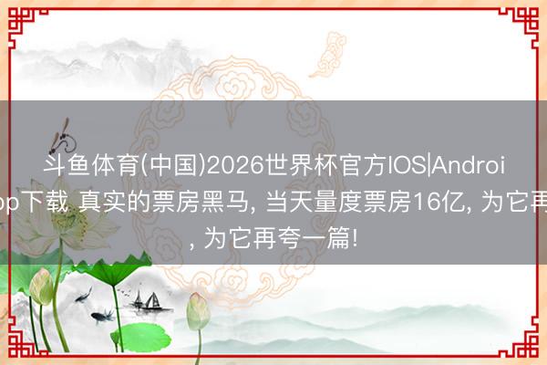 斗鱼体育(中国)2026世界杯官方IOS|Android手机app下载 真实的票房黑马， 当天量度票房16亿， 为它再夸一篇!