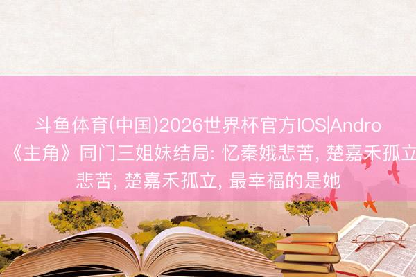 斗鱼体育(中国)2026世界杯官方IOS|Android手机app下载 《主角》同门三姐妹结局: 忆秦娥悲苦， 楚嘉禾孤立， 最幸福的是她