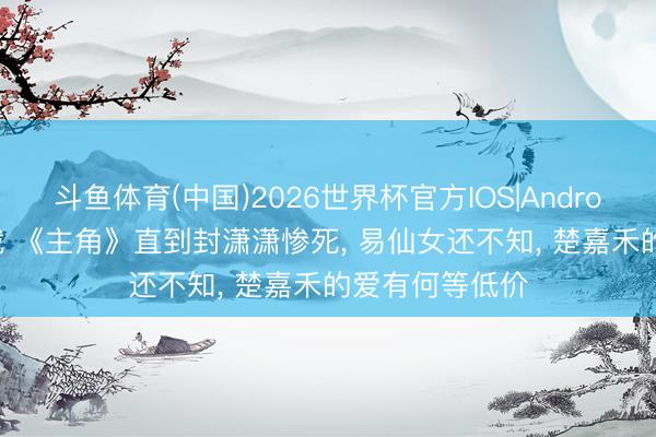 斗鱼体育(中国)2026世界杯官方IOS|Android手机app下载 《主角》直到封潇潇惨死, 易仙女还不知, 楚嘉禾的爱有何等低价