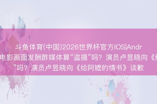 斗鱼体育(中国)2026世界杯官方IOS|Android手机app下载 拍电影画面发酬酢媒体算“盗摄”吗？演员卢昱晓向《给阿嬷的情书》谈歉