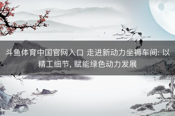 斗鱼体育中国官网入口 走进新动力坐褥车间: 以精工细节， 赋能绿色动力发展