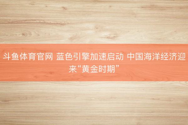 斗鱼体育官网 蓝色引擎加速启动 中国海洋经济迎来“黄金时期”