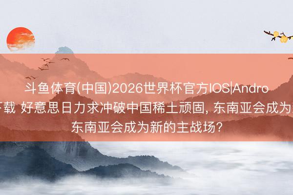 斗鱼体育(中国)2026世界杯官方IOS|Android手机app下载 好意思日力求冲破中国稀土顽固， 东南亚会成为新的主战场?