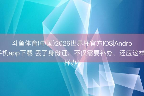 斗鱼体育(中国)2026世界杯官方IOS|Android手机app下载 丢了身份证,不仅需要补办,还应这样办!