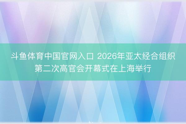 斗鱼体育中国官网入口 2026年亚太经合组织第二次高官会开幕式在上海举行