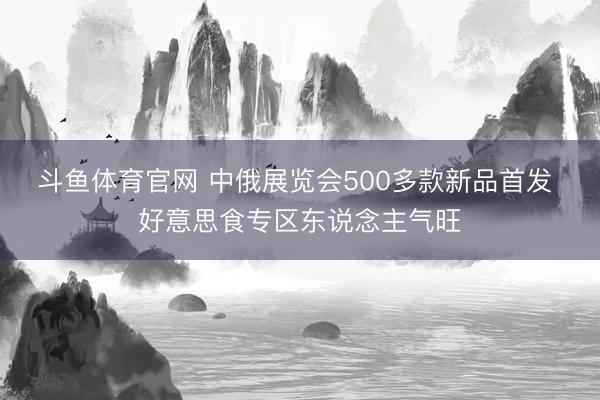 斗鱼体育官网 中俄展览会500多款新品首发 好意思食专区东说念主气旺