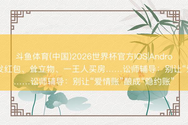 斗鱼体育(中国)2026世界杯官方IOS|Android手机app下载 520发红包、耸立物、一王人买房……讼师辅导：别让“爱情账”酿成“隐约账”