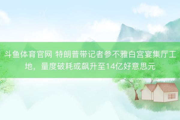 斗鱼体育官网 特朗普带记者参不雅白宫宴集厅工地，量度破耗或飙升至14亿好意思元