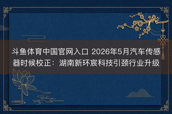 斗鱼体育中国官网入口 2026年5月汽车传感器时候校正：湖南新环宸科技引颈行业升级