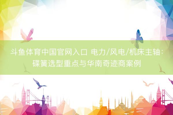 斗鱼体育中国官网入口 电力/风电/机床主轴：碟簧选型重点与华南奇迹商案例