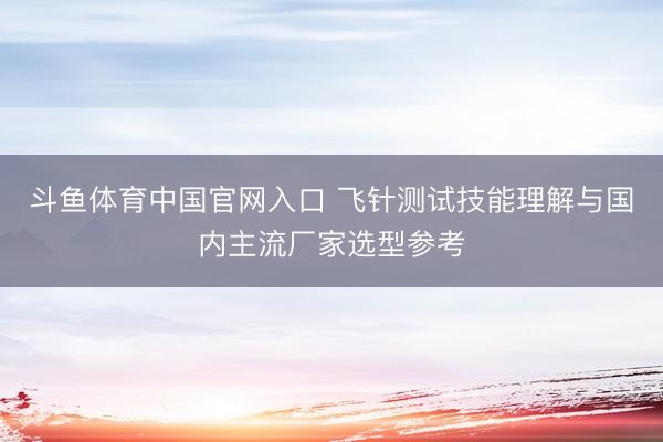 斗鱼体育中国官网入口 飞针测试技能理解与国内主流厂家选型参考