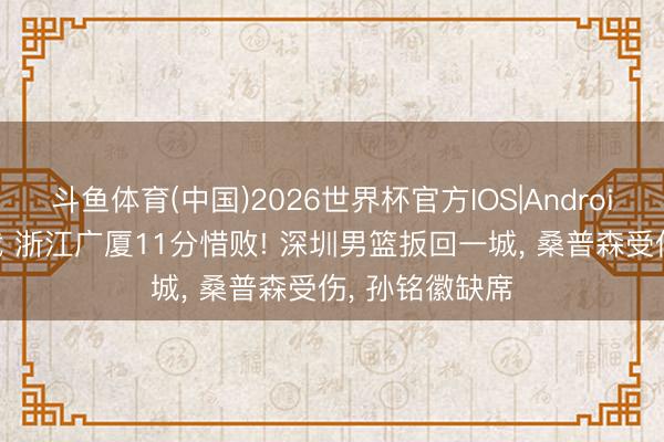 斗鱼体育(中国)2026世界杯官方IOS|Android手机app下载 浙江广厦11分惜败! 深圳男篮扳回一城, 桑普森受伤, 孙铭徽缺席