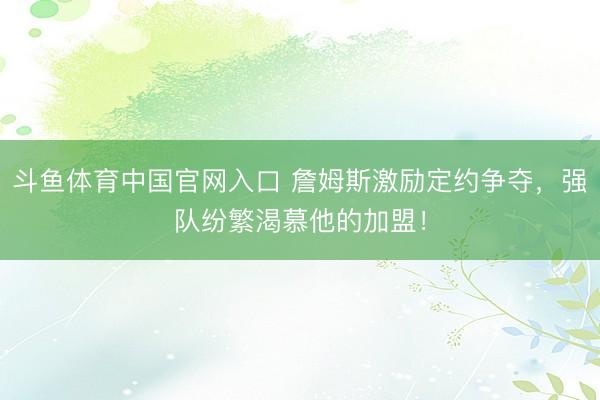 斗鱼体育中国官网入口 詹姆斯激励定约争夺，强队纷繁渴慕他的加盟！