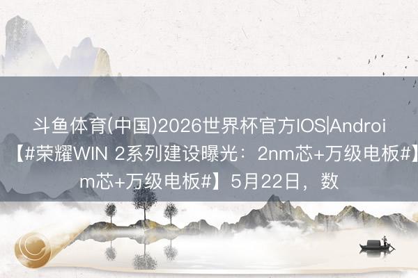 斗鱼体育(中国)2026世界杯官方IOS|Android手机app下载 【#荣耀WIN 2系列建设曝光：2nm芯+万级电板#】5月22日，数
