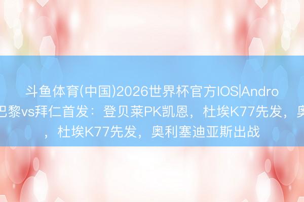 斗鱼体育(中国)2026世界杯官方IOS|Android手机app下载 巴黎vs拜仁首发：登贝莱PK凯恩，杜埃K77先发，奥利塞迪亚斯出战