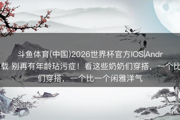 斗鱼体育(中国)2026世界杯官方IOS|Android手机app下载 别再有年龄玷污症!看这些奶奶们穿搭,一个比一个闲雅洋气