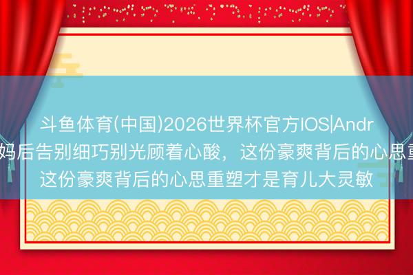 斗鱼体育(中国)2026世界杯官方IOS|Android手机app下载 当妈后告别细巧别光顾着心酸，这份豪爽背后的心思重塑才是育儿大灵敏