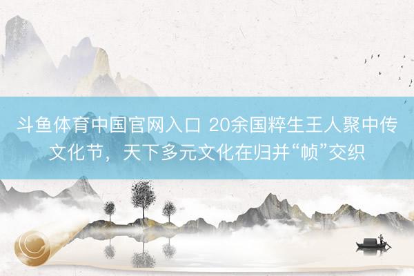 斗鱼体育中国官网入口 20余国粹生王人聚中传文化节，天下多元文化在归并“帧”交织