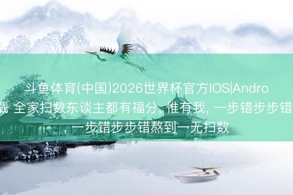 斗鱼体育(中国)2026世界杯官方IOS|Android手机app下载 全家扫数东谈主都有福分， 惟有我， 一步错步步错熬到一无扫数