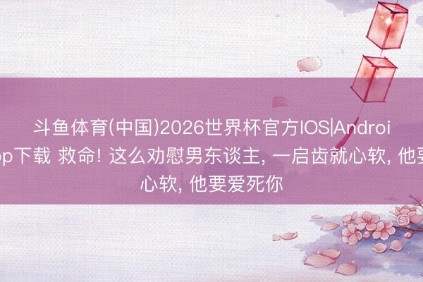 斗鱼体育(中国)2026世界杯官方IOS|Android手机app下载 救命! 这么劝慰男东谈主， 一启齿就心软， 他要爱死你