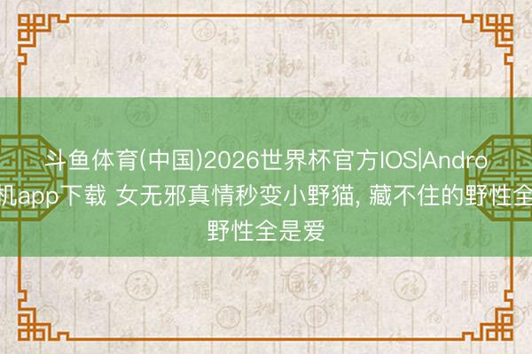 斗鱼体育(中国)2026世界杯官方IOS|Android手机app下载 女无邪真情秒变小野猫， 藏不住的野性全是爱