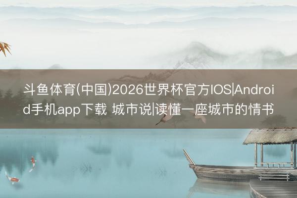 斗鱼体育(中国)2026世界杯官方IOS|Android手机app下载 城市说|读懂一座城市的情书