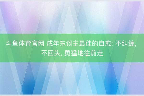 斗鱼体育官网 成年东谈主最佳的自愈: 不纠缠， 不回头， 勇猛地往前走