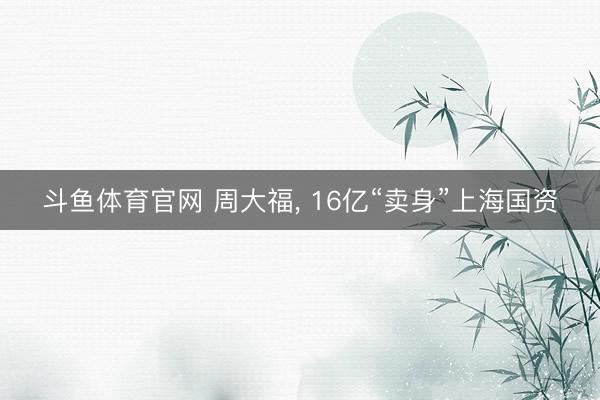 斗鱼体育官网 周大福， 16亿“卖身”上海国资