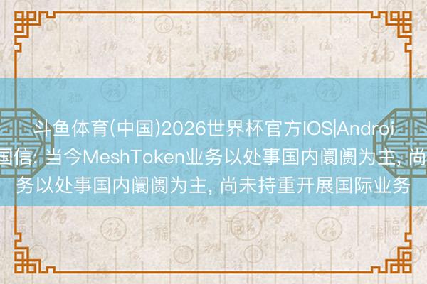 斗鱼体育(中国)2026世界杯官方IOS|Android手机app下载 东方国信: 当今MeshToken业务以处事国内阛阓为主， 尚未持重开展国际业务