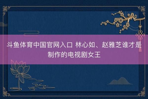 斗鱼体育中国官网入口 林心如、赵雅芝谁才是制作的电视剧女王