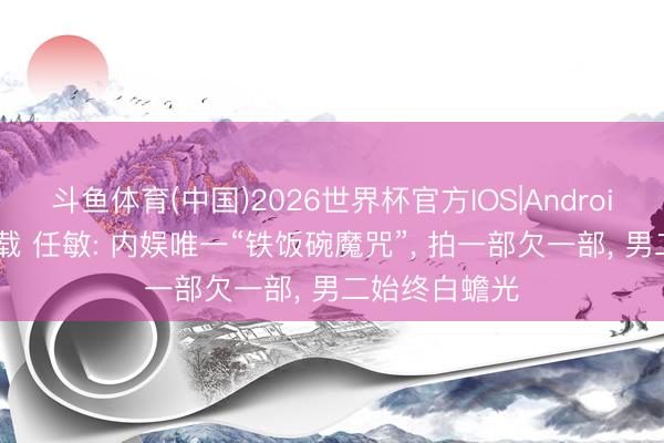 斗鱼体育(中国)2026世界杯官方IOS|Android手机app下载 任敏: 内娱唯一“铁饭碗魔咒”， 拍一部欠一部， 男二始终白蟾光
