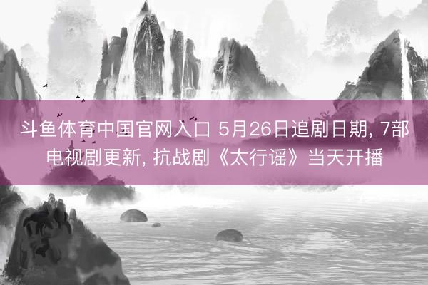 斗鱼体育中国官网入口 5月26日追剧日期， 7部电视剧更新， 抗战剧《太行谣》当天开播