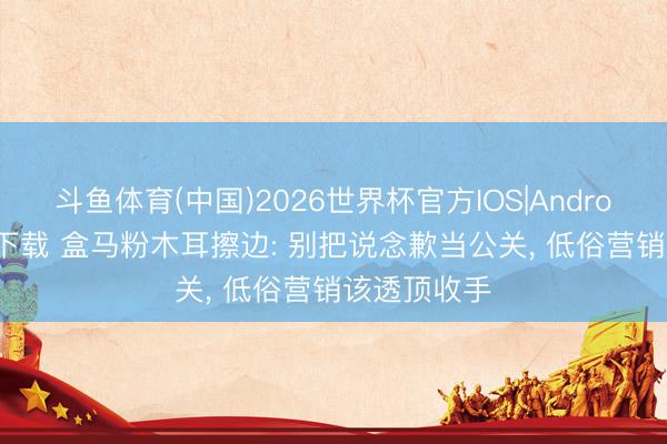 斗鱼体育(中国)2026世界杯官方IOS|Android手机app下载 盒马粉木耳擦边: 别把说念歉当公关, 低俗营销该透顶收手