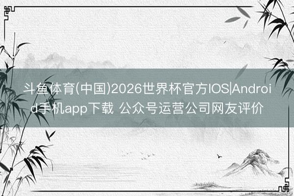 斗鱼体育(中国)2026世界杯官方IOS|Android手机app下载 公众号运营公司网友评价