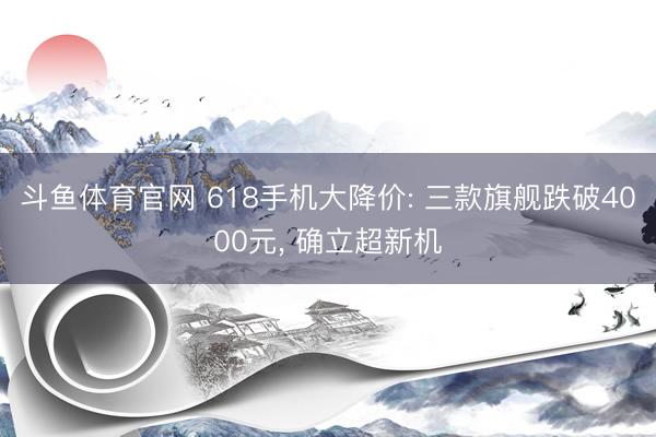 斗鱼体育官网 618手机大降价: 三款旗舰跌破4000元, 确立超新机