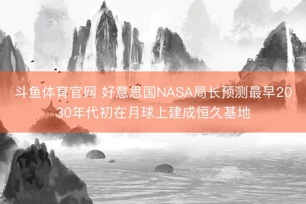 斗鱼体育官网 好意思国NASA局长预测最早2030年代初在月球上建成恒久基地