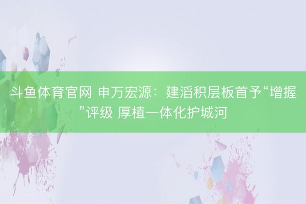 斗鱼体育官网 申万宏源：建滔积层板首予“增握”评级 厚植一体化护城河