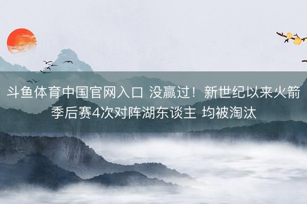 斗鱼体育中国官网入口 没赢过！新世纪以来火箭季后赛4次对阵湖东谈主 均被淘汰