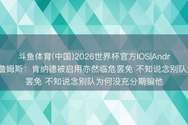 斗鱼体育(中国)2026世界杯官方IOS|Android手机app下载 詹姆斯：肯纳德被启用亦然临危罢免 不知说念别队为何没充分期骗他