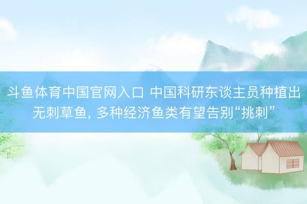 斗鱼体育中国官网入口 中国科研东谈主员种植出无刺草鱼， 多种经济鱼类有望告别“挑刺”