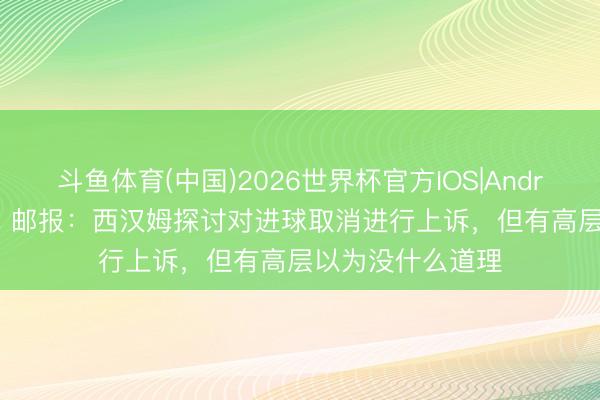 斗鱼体育(中国)2026世界杯官方IOS|Android手机app下载 邮报：西汉姆探讨对进球取消进行上诉，但有高层以为没什么道理