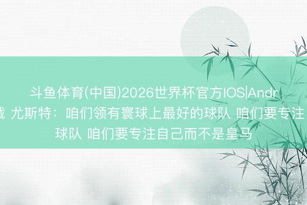 斗鱼体育(中国)2026世界杯官方IOS|Android手机app下载 尤斯特：咱们领有寰球上最好的球队 咱们要专注自己而不是皇马