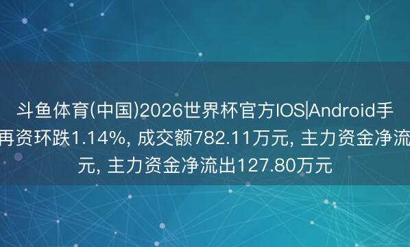 斗鱼体育(中国)2026世界杯官方IOS|Android手机app下载 中再资环跌1.14%， 成交额782.11万元， 主力资金净流出127.80万元