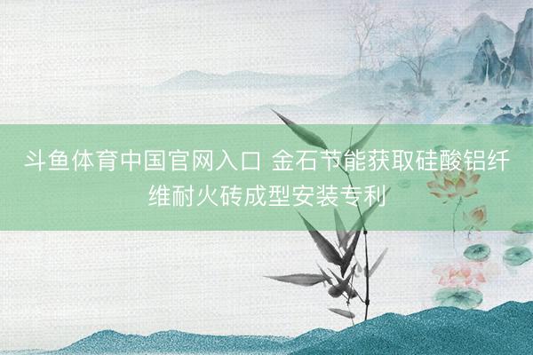 斗鱼体育中国官网入口 金石节能获取硅酸铝纤维耐火砖成型安装专利