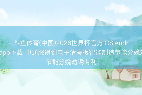 斗鱼体育(中国)2026世界杯官方IOS|Android手机app下载 中通服得到电子清亮板智能制造节能分娩劝诱专利