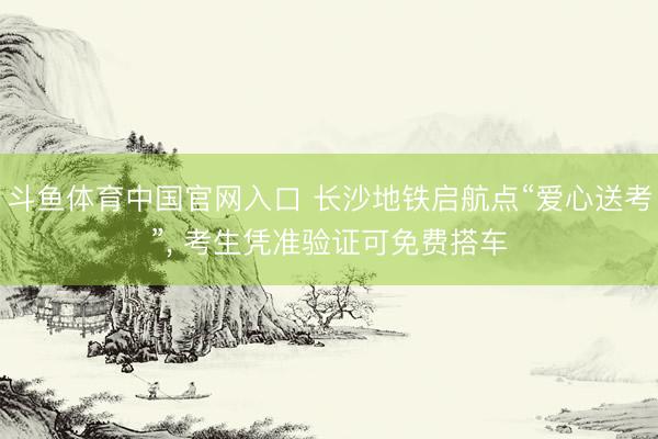 斗鱼体育中国官网入口 长沙地铁启航点“爱心送考”， 考生凭准验证可免费搭车